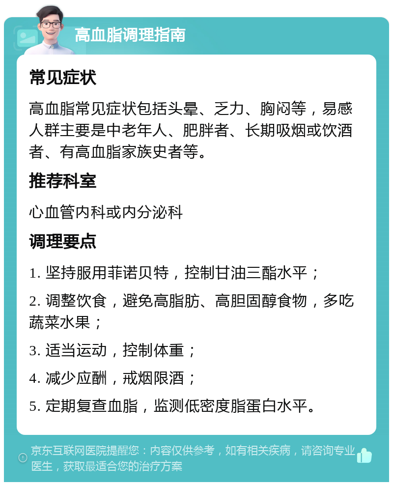 高血脂调理指南 常见症状 高血脂常见症状包括头晕、乏力、胸闷等，易感人群主要是中老年人、肥胖者、长期吸烟或饮酒者、有高血脂家族史者等。 推荐科室 心血管内科或内分泌科 调理要点 1. 坚持服用菲诺贝特，控制甘油三酯水平； 2. 调整饮食，避免高脂肪、高胆固醇食物，多吃蔬菜水果； 3. 适当运动，控制体重； 4. 减少应酬，戒烟限酒； 5. 定期复查血脂，监测低密度脂蛋白水平。