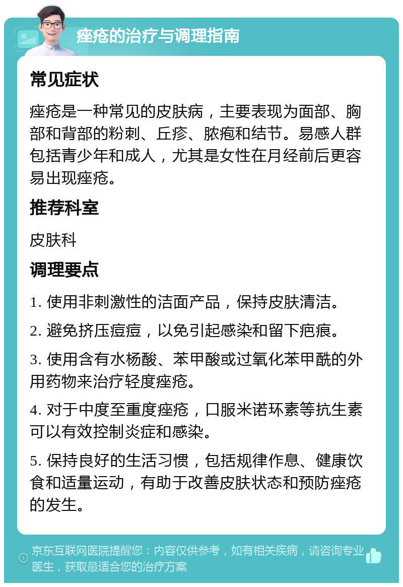 痤疮的治疗与调理指南 常见症状 痤疮是一种常见的皮肤病，主要表现为面部、胸部和背部的粉刺、丘疹、脓疱和结节。易感人群包括青少年和成人，尤其是女性在月经前后更容易出现痤疮。 推荐科室 皮肤科 调理要点 1. 使用非刺激性的洁面产品，保持皮肤清洁。 2. 避免挤压痘痘，以免引起感染和留下疤痕。 3. 使用含有水杨酸、苯甲酸或过氧化苯甲酰的外用药物来治疗轻度痤疮。 4. 对于中度至重度痤疮，口服米诺环素等抗生素可以有效控制炎症和感染。 5. 保持良好的生活习惯，包括规律作息、健康饮食和适量运动，有助于改善皮肤状态和预防痤疮的发生。