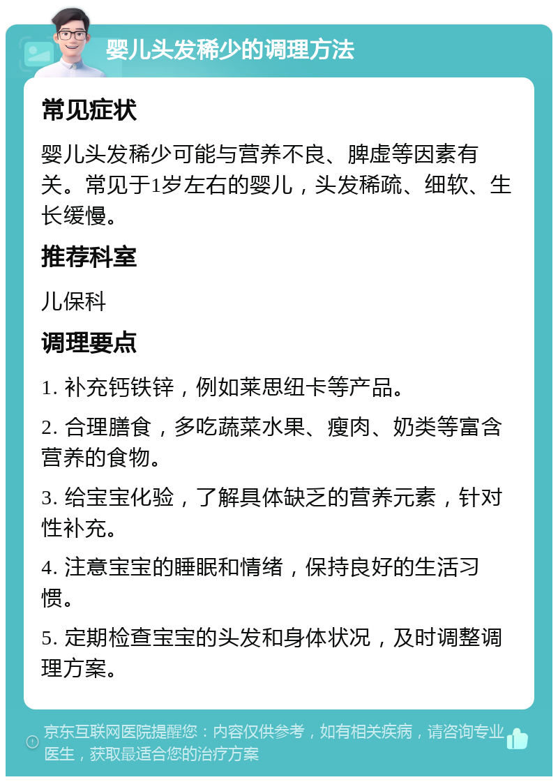 婴儿头发稀少的调理方法 常见症状 婴儿头发稀少可能与营养不良、脾虚等因素有关。常见于1岁左右的婴儿，头发稀疏、细软、生长缓慢。 推荐科室 儿保科 调理要点 1. 补充钙铁锌，例如莱思纽卡等产品。 2. 合理膳食，多吃蔬菜水果、瘦肉、奶类等富含营养的食物。 3. 给宝宝化验，了解具体缺乏的营养元素，针对性补充。 4. 注意宝宝的睡眠和情绪，保持良好的生活习惯。 5. 定期检查宝宝的头发和身体状况，及时调整调理方案。