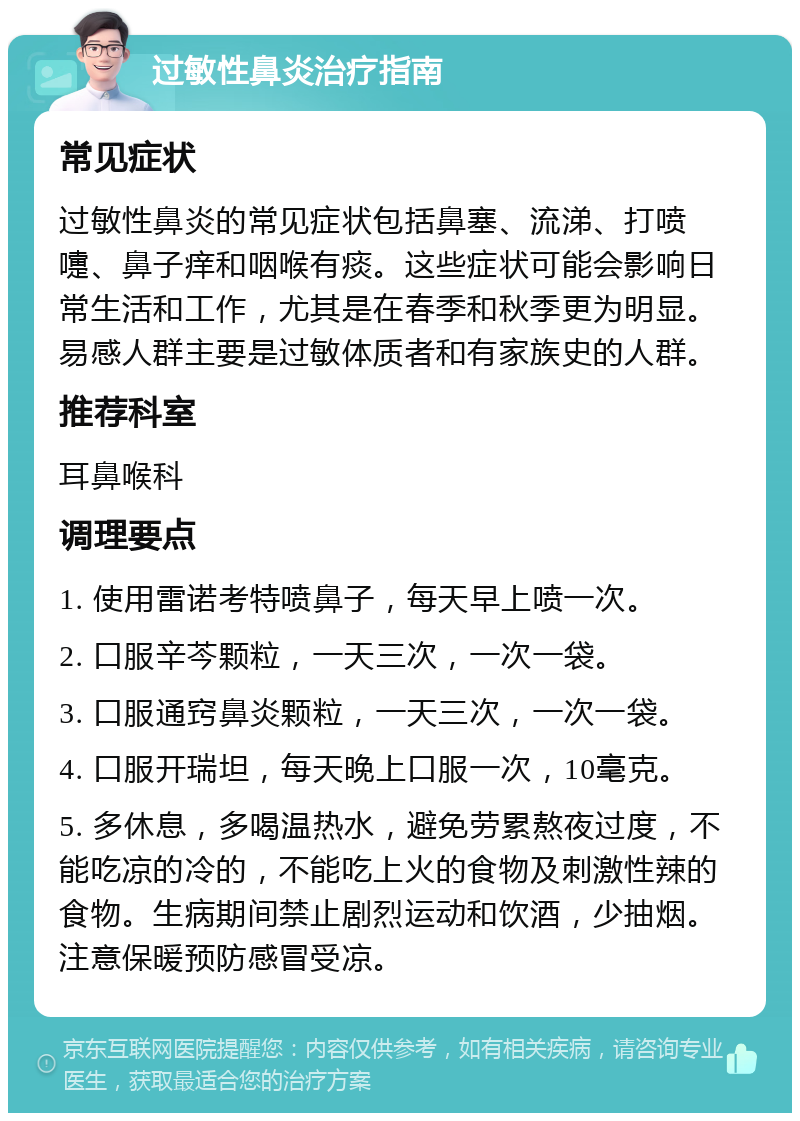 过敏性鼻炎治疗指南 常见症状 过敏性鼻炎的常见症状包括鼻塞、流涕、打喷嚏、鼻子痒和咽喉有痰。这些症状可能会影响日常生活和工作，尤其是在春季和秋季更为明显。易感人群主要是过敏体质者和有家族史的人群。 推荐科室 耳鼻喉科 调理要点 1. 使用雷诺考特喷鼻子，每天早上喷一次。 2. 口服辛芩颗粒，一天三次，一次一袋。 3. 口服通窍鼻炎颗粒，一天三次，一次一袋。 4. 口服开瑞坦，每天晚上口服一次，10毫克。 5. 多休息，多喝温热水，避免劳累熬夜过度，不能吃凉的冷的，不能吃上火的食物及刺激性辣的食物。生病期间禁止剧烈运动和饮酒，少抽烟。注意保暖预防感冒受凉。