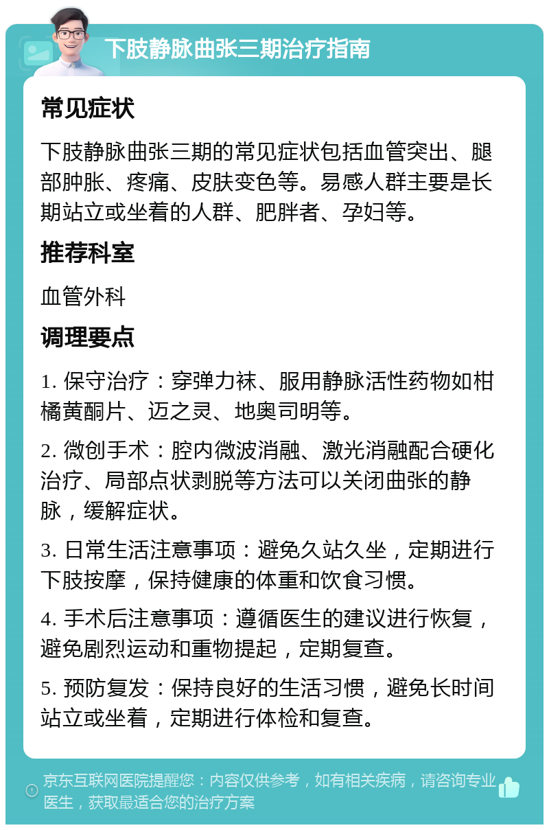 下肢静脉曲张三期治疗指南 常见症状 下肢静脉曲张三期的常见症状包括血管突出、腿部肿胀、疼痛、皮肤变色等。易感人群主要是长期站立或坐着的人群、肥胖者、孕妇等。 推荐科室 血管外科 调理要点 1. 保守治疗：穿弹力袜、服用静脉活性药物如柑橘黄酮片、迈之灵、地奥司明等。 2. 微创手术：腔内微波消融、激光消融配合硬化治疗、局部点状剥脱等方法可以关闭曲张的静脉，缓解症状。 3. 日常生活注意事项：避免久站久坐，定期进行下肢按摩，保持健康的体重和饮食习惯。 4. 手术后注意事项：遵循医生的建议进行恢复，避免剧烈运动和重物提起，定期复查。 5. 预防复发：保持良好的生活习惯，避免长时间站立或坐着，定期进行体检和复查。