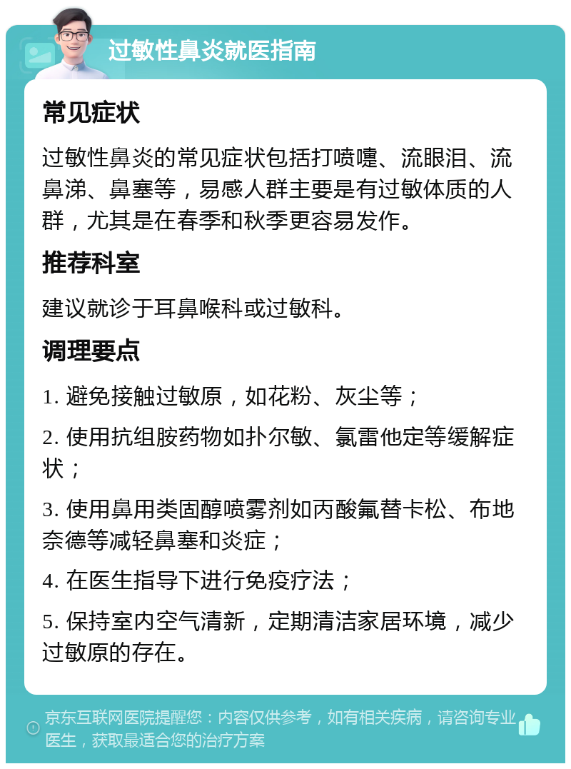 过敏性鼻炎就医指南 常见症状 过敏性鼻炎的常见症状包括打喷嚏、流眼泪、流鼻涕、鼻塞等，易感人群主要是有过敏体质的人群，尤其是在春季和秋季更容易发作。 推荐科室 建议就诊于耳鼻喉科或过敏科。 调理要点 1. 避免接触过敏原，如花粉、灰尘等； 2. 使用抗组胺药物如扑尔敏、氯雷他定等缓解症状； 3. 使用鼻用类固醇喷雾剂如丙酸氟替卡松、布地奈德等减轻鼻塞和炎症； 4. 在医生指导下进行免疫疗法； 5. 保持室内空气清新，定期清洁家居环境，减少过敏原的存在。