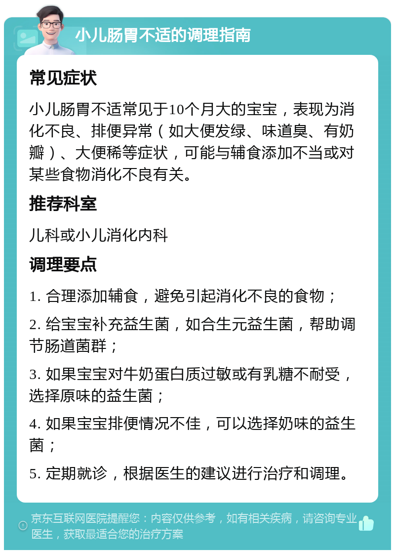 小儿肠胃不适的调理指南 常见症状 小儿肠胃不适常见于10个月大的宝宝，表现为消化不良、排便异常（如大便发绿、味道臭、有奶瓣）、大便稀等症状，可能与辅食添加不当或对某些食物消化不良有关。 推荐科室 儿科或小儿消化内科 调理要点 1. 合理添加辅食，避免引起消化不良的食物； 2. 给宝宝补充益生菌，如合生元益生菌，帮助调节肠道菌群； 3. 如果宝宝对牛奶蛋白质过敏或有乳糖不耐受，选择原味的益生菌； 4. 如果宝宝排便情况不佳，可以选择奶味的益生菌； 5. 定期就诊，根据医生的建议进行治疗和调理。