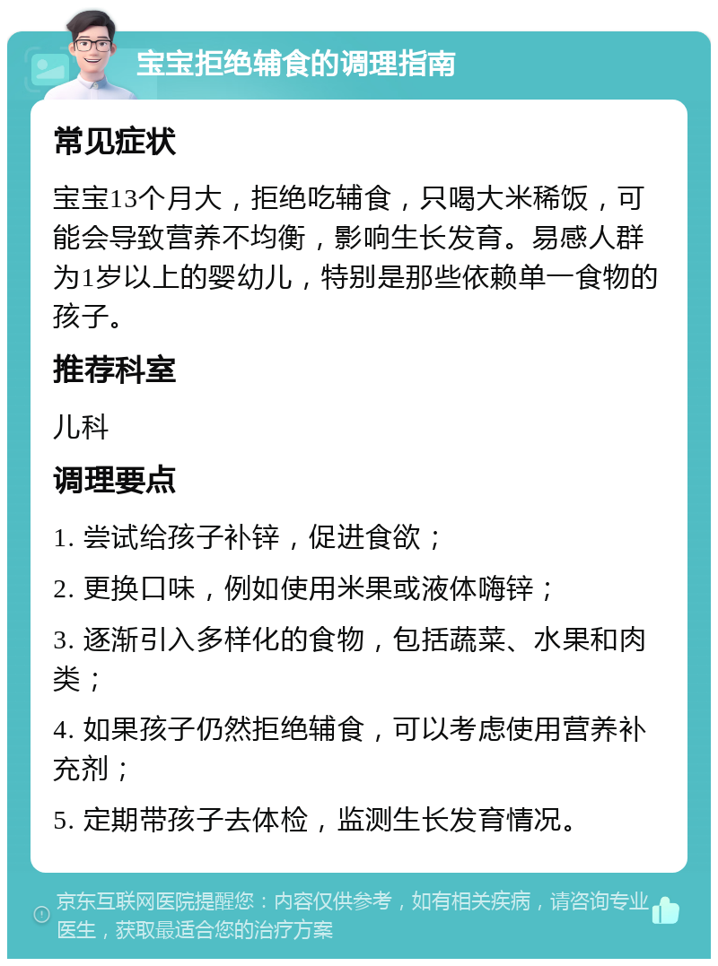 宝宝拒绝辅食的调理指南 常见症状 宝宝13个月大，拒绝吃辅食，只喝大米稀饭，可能会导致营养不均衡，影响生长发育。易感人群为1岁以上的婴幼儿，特别是那些依赖单一食物的孩子。 推荐科室 儿科 调理要点 1. 尝试给孩子补锌，促进食欲； 2. 更换口味，例如使用米果或液体嗨锌； 3. 逐渐引入多样化的食物，包括蔬菜、水果和肉类； 4. 如果孩子仍然拒绝辅食，可以考虑使用营养补充剂； 5. 定期带孩子去体检，监测生长发育情况。