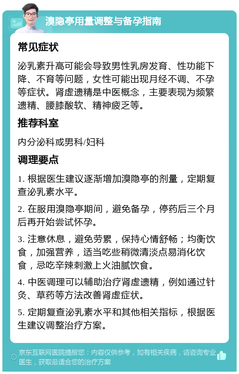 溴隐亭用量调整与备孕指南 常见症状 泌乳素升高可能会导致男性乳房发育、性功能下降、不育等问题，女性可能出现月经不调、不孕等症状。肾虚遗精是中医概念，主要表现为频繁遗精、腰膝酸软、精神疲乏等。 推荐科室 内分泌科或男科/妇科 调理要点 1. 根据医生建议逐渐增加溴隐亭的剂量，定期复查泌乳素水平。 2. 在服用溴隐亭期间，避免备孕，停药后三个月后再开始尝试怀孕。 3. 注意休息，避免劳累，保持心情舒畅；均衡饮食，加强营养，适当吃些稍微清淡点易消化饮食，忌吃辛辣刺激上火油腻饮食。 4. 中医调理可以辅助治疗肾虚遗精，例如通过针灸、草药等方法改善肾虚症状。 5. 定期复查泌乳素水平和其他相关指标，根据医生建议调整治疗方案。