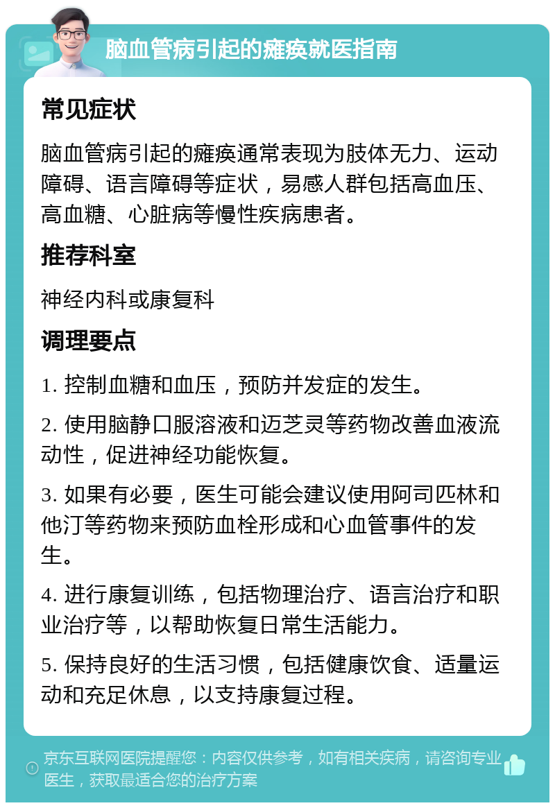 脑血管病引起的瘫痪就医指南 常见症状 脑血管病引起的瘫痪通常表现为肢体无力、运动障碍、语言障碍等症状，易感人群包括高血压、高血糖、心脏病等慢性疾病患者。 推荐科室 神经内科或康复科 调理要点 1. 控制血糖和血压，预防并发症的发生。 2. 使用脑静口服溶液和迈芝灵等药物改善血液流动性，促进神经功能恢复。 3. 如果有必要，医生可能会建议使用阿司匹林和他汀等药物来预防血栓形成和心血管事件的发生。 4. 进行康复训练，包括物理治疗、语言治疗和职业治疗等，以帮助恢复日常生活能力。 5. 保持良好的生活习惯，包括健康饮食、适量运动和充足休息，以支持康复过程。