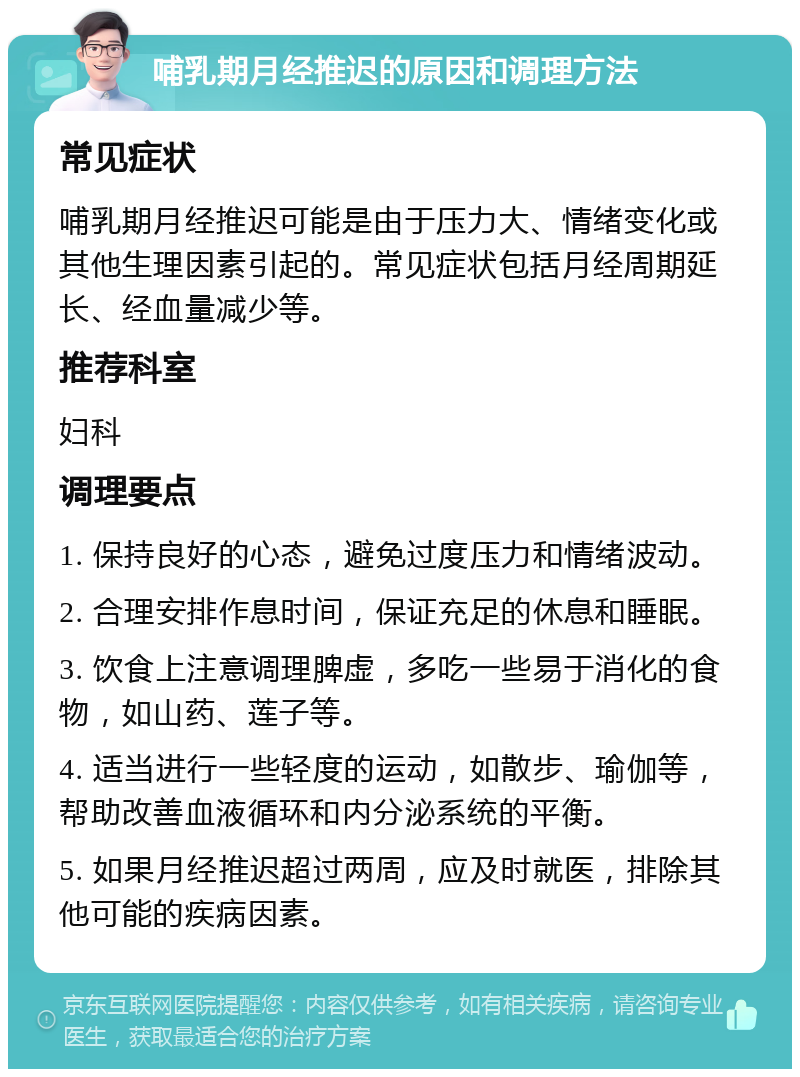 哺乳期月经推迟的原因和调理方法 常见症状 哺乳期月经推迟可能是由于压力大、情绪变化或其他生理因素引起的。常见症状包括月经周期延长、经血量减少等。 推荐科室 妇科 调理要点 1. 保持良好的心态，避免过度压力和情绪波动。 2. 合理安排作息时间，保证充足的休息和睡眠。 3. 饮食上注意调理脾虚，多吃一些易于消化的食物，如山药、莲子等。 4. 适当进行一些轻度的运动，如散步、瑜伽等，帮助改善血液循环和内分泌系统的平衡。 5. 如果月经推迟超过两周，应及时就医，排除其他可能的疾病因素。