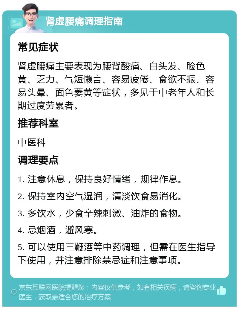 肾虚腰痛调理指南 常见症状 肾虚腰痛主要表现为腰背酸痛、白头发、脸色黄、乏力、气短懒言、容易疲倦、食欲不振、容易头晕、面色萎黄等症状，多见于中老年人和长期过度劳累者。 推荐科室 中医科 调理要点 1. 注意休息，保持良好情绪，规律作息。 2. 保持室内空气湿润，清淡饮食易消化。 3. 多饮水，少食辛辣刺激、油炸的食物。 4. 忌烟酒，避风寒。 5. 可以使用三鞭酒等中药调理，但需在医生指导下使用，并注意排除禁忌症和注意事项。