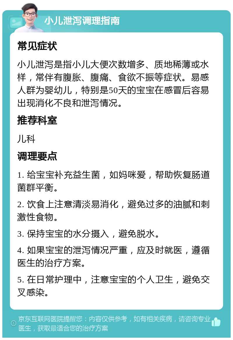 小儿泄泻调理指南 常见症状 小儿泄泻是指小儿大便次数增多、质地稀薄或水样，常伴有腹胀、腹痛、食欲不振等症状。易感人群为婴幼儿，特别是50天的宝宝在感冒后容易出现消化不良和泄泻情况。 推荐科室 儿科 调理要点 1. 给宝宝补充益生菌，如妈咪爱，帮助恢复肠道菌群平衡。 2. 饮食上注意清淡易消化，避免过多的油腻和刺激性食物。 3. 保持宝宝的水分摄入，避免脱水。 4. 如果宝宝的泄泻情况严重，应及时就医，遵循医生的治疗方案。 5. 在日常护理中，注意宝宝的个人卫生，避免交叉感染。