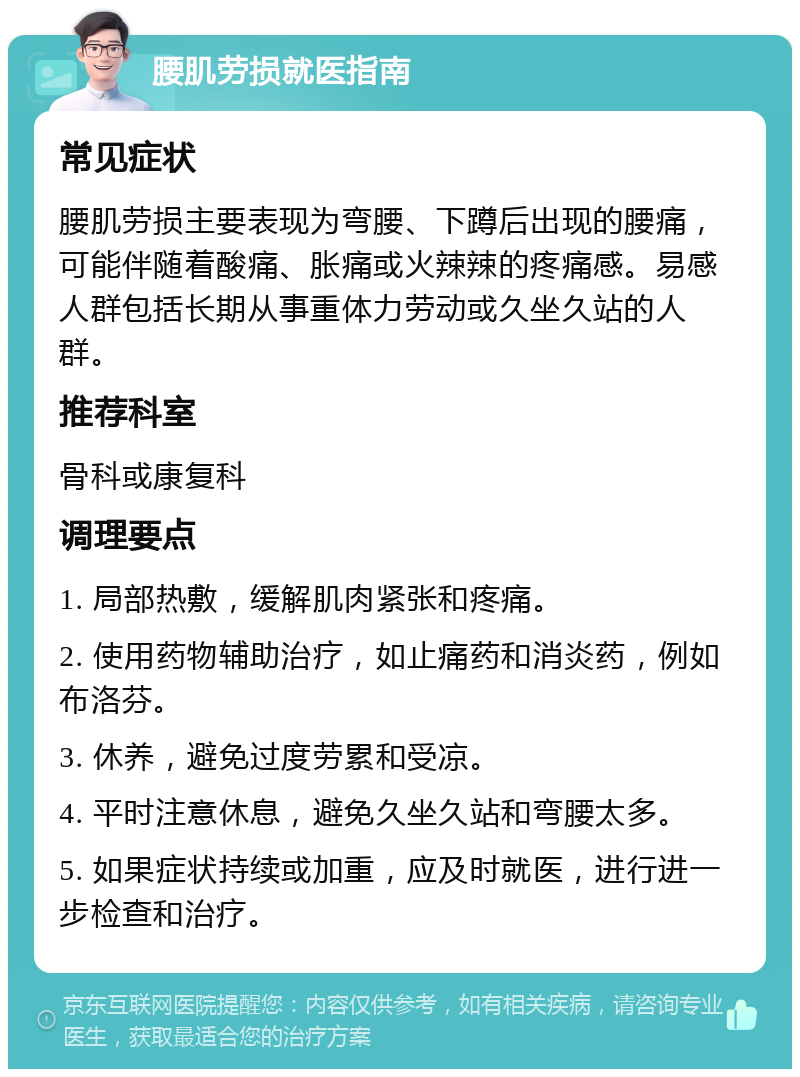 腰肌劳损就医指南 常见症状 腰肌劳损主要表现为弯腰、下蹲后出现的腰痛，可能伴随着酸痛、胀痛或火辣辣的疼痛感。易感人群包括长期从事重体力劳动或久坐久站的人群。 推荐科室 骨科或康复科 调理要点 1. 局部热敷，缓解肌肉紧张和疼痛。 2. 使用药物辅助治疗，如止痛药和消炎药，例如布洛芬。 3. 休养，避免过度劳累和受凉。 4. 平时注意休息，避免久坐久站和弯腰太多。 5. 如果症状持续或加重，应及时就医，进行进一步检查和治疗。