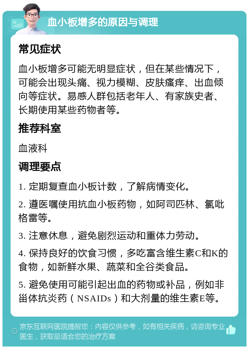 血小板增多的原因与调理 常见症状 血小板增多可能无明显症状，但在某些情况下，可能会出现头痛、视力模糊、皮肤瘙痒、出血倾向等症状。易感人群包括老年人、有家族史者、长期使用某些药物者等。 推荐科室 血液科 调理要点 1. 定期复查血小板计数，了解病情变化。 2. 遵医嘱使用抗血小板药物，如阿司匹林、氯吡格雷等。 3. 注意休息，避免剧烈运动和重体力劳动。 4. 保持良好的饮食习惯，多吃富含维生素C和K的食物，如新鲜水果、蔬菜和全谷类食品。 5. 避免使用可能引起出血的药物或补品，例如非甾体抗炎药（NSAIDs）和大剂量的维生素E等。