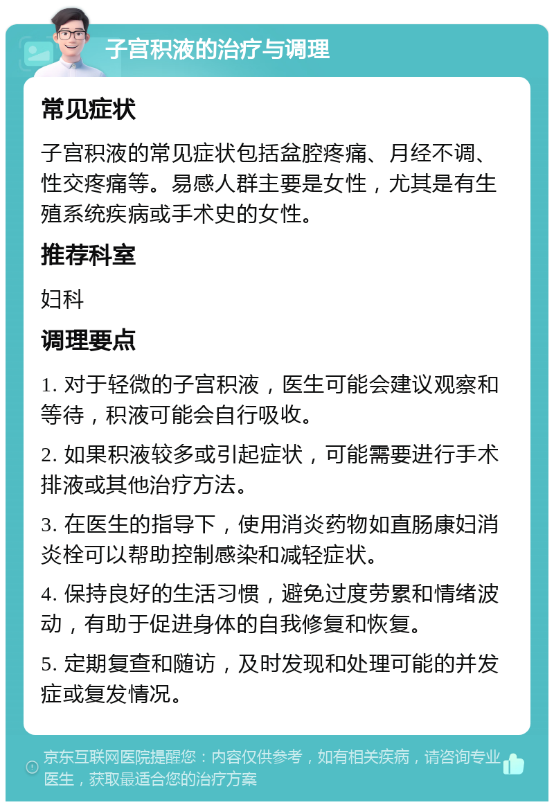 子宫积液的治疗与调理 常见症状 子宫积液的常见症状包括盆腔疼痛、月经不调、性交疼痛等。易感人群主要是女性，尤其是有生殖系统疾病或手术史的女性。 推荐科室 妇科 调理要点 1. 对于轻微的子宫积液，医生可能会建议观察和等待，积液可能会自行吸收。 2. 如果积液较多或引起症状，可能需要进行手术排液或其他治疗方法。 3. 在医生的指导下，使用消炎药物如直肠康妇消炎栓可以帮助控制感染和减轻症状。 4. 保持良好的生活习惯，避免过度劳累和情绪波动，有助于促进身体的自我修复和恢复。 5. 定期复查和随访，及时发现和处理可能的并发症或复发情况。