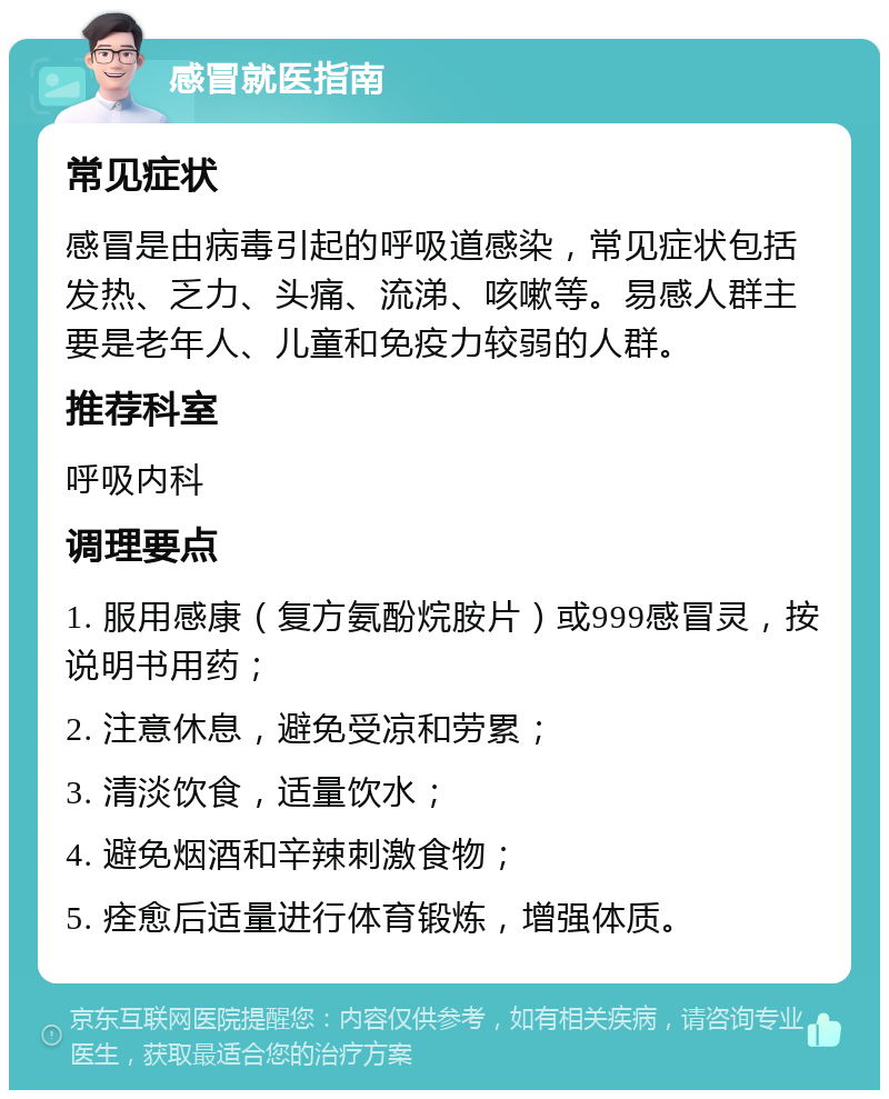 感冒就医指南 常见症状 感冒是由病毒引起的呼吸道感染，常见症状包括发热、乏力、头痛、流涕、咳嗽等。易感人群主要是老年人、儿童和免疫力较弱的人群。 推荐科室 呼吸内科 调理要点 1. 服用感康（复方氨酚烷胺片）或999感冒灵，按说明书用药； 2. 注意休息，避免受凉和劳累； 3. 清淡饮食，适量饮水； 4. 避免烟酒和辛辣刺激食物； 5. 痊愈后适量进行体育锻炼，增强体质。