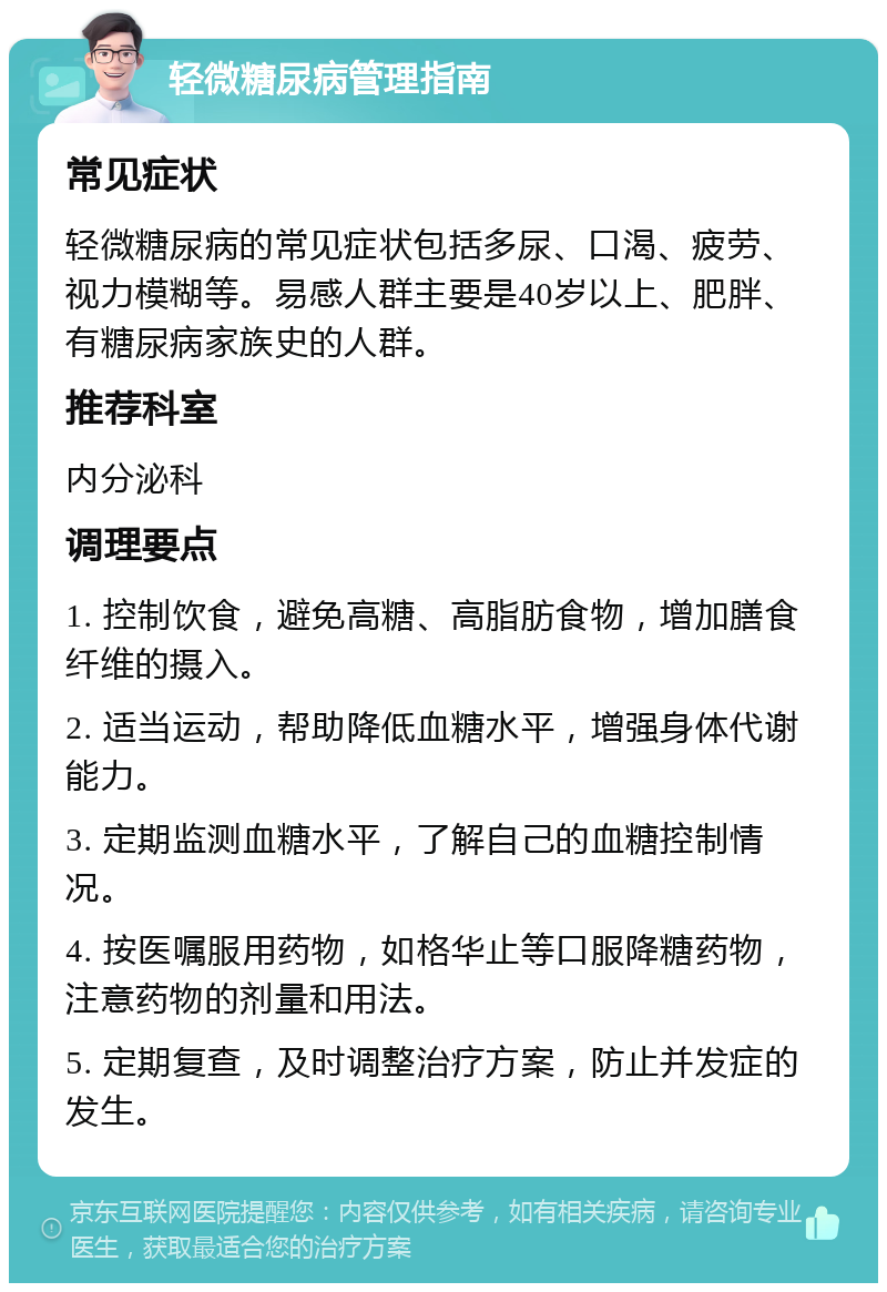 轻微糖尿病管理指南 常见症状 轻微糖尿病的常见症状包括多尿、口渴、疲劳、视力模糊等。易感人群主要是40岁以上、肥胖、有糖尿病家族史的人群。 推荐科室 内分泌科 调理要点 1. 控制饮食，避免高糖、高脂肪食物，增加膳食纤维的摄入。 2. 适当运动，帮助降低血糖水平，增强身体代谢能力。 3. 定期监测血糖水平，了解自己的血糖控制情况。 4. 按医嘱服用药物，如格华止等口服降糖药物，注意药物的剂量和用法。 5. 定期复查，及时调整治疗方案，防止并发症的发生。