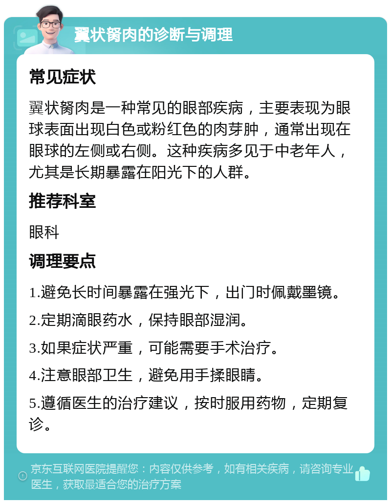 翼状胬肉的诊断与调理 常见症状 翼状胬肉是一种常见的眼部疾病，主要表现为眼球表面出现白色或粉红色的肉芽肿，通常出现在眼球的左侧或右侧。这种疾病多见于中老年人，尤其是长期暴露在阳光下的人群。 推荐科室 眼科 调理要点 1.避免长时间暴露在强光下，出门时佩戴墨镜。 2.定期滴眼药水，保持眼部湿润。 3.如果症状严重，可能需要手术治疗。 4.注意眼部卫生，避免用手揉眼睛。 5.遵循医生的治疗建议，按时服用药物，定期复诊。