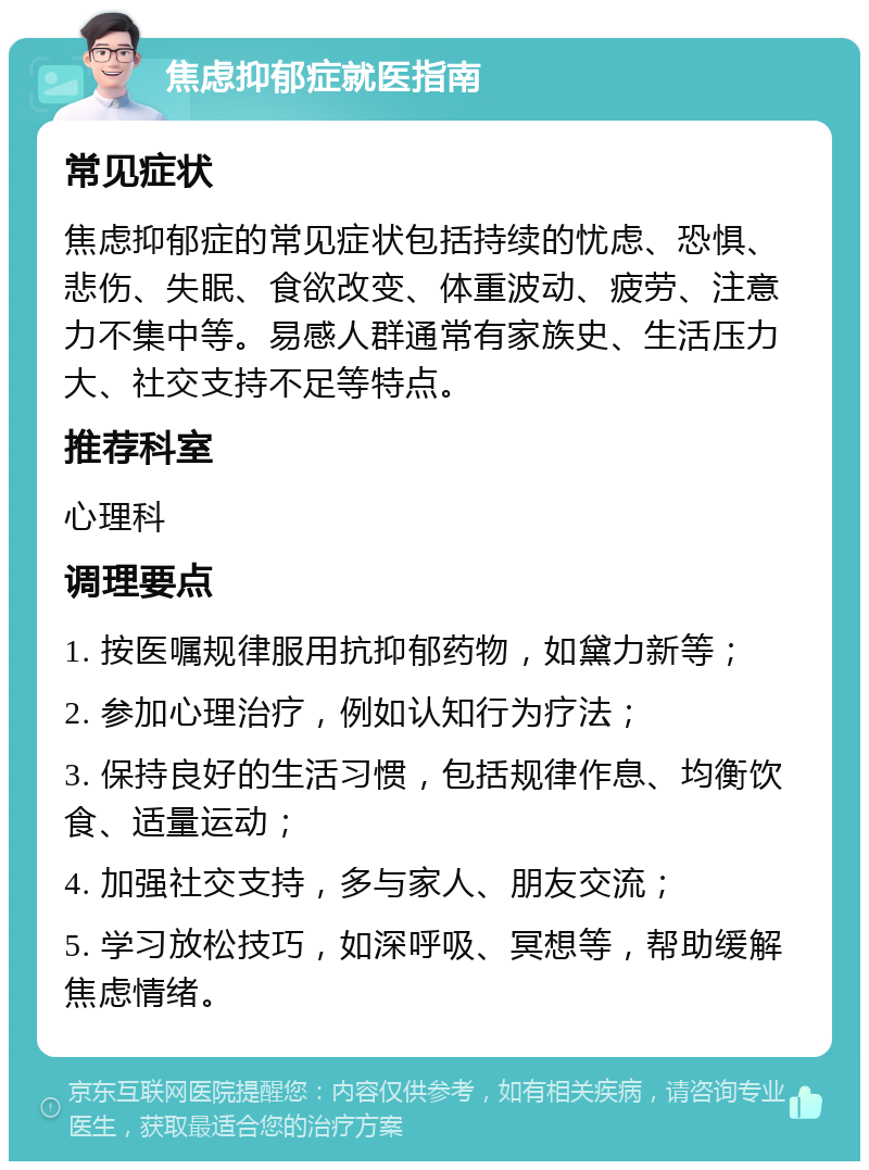 焦虑抑郁症就医指南 常见症状 焦虑抑郁症的常见症状包括持续的忧虑、恐惧、悲伤、失眠、食欲改变、体重波动、疲劳、注意力不集中等。易感人群通常有家族史、生活压力大、社交支持不足等特点。 推荐科室 心理科 调理要点 1. 按医嘱规律服用抗抑郁药物，如黛力新等； 2. 参加心理治疗，例如认知行为疗法； 3. 保持良好的生活习惯，包括规律作息、均衡饮食、适量运动； 4. 加强社交支持，多与家人、朋友交流； 5. 学习放松技巧，如深呼吸、冥想等，帮助缓解焦虑情绪。