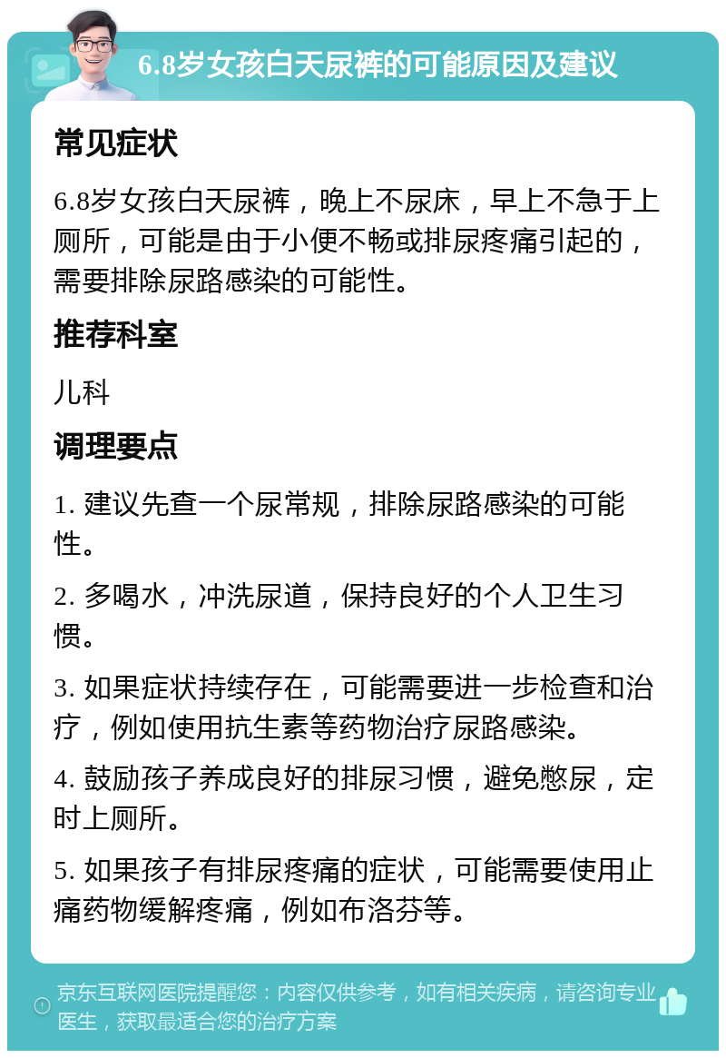 6.8岁女孩白天尿裤的可能原因及建议 常见症状 6.8岁女孩白天尿裤，晚上不尿床，早上不急于上厕所，可能是由于小便不畅或排尿疼痛引起的，需要排除尿路感染的可能性。 推荐科室 儿科 调理要点 1. 建议先查一个尿常规，排除尿路感染的可能性。 2. 多喝水，冲洗尿道，保持良好的个人卫生习惯。 3. 如果症状持续存在，可能需要进一步检查和治疗，例如使用抗生素等药物治疗尿路感染。 4. 鼓励孩子养成良好的排尿习惯，避免憋尿，定时上厕所。 5. 如果孩子有排尿疼痛的症状，可能需要使用止痛药物缓解疼痛，例如布洛芬等。