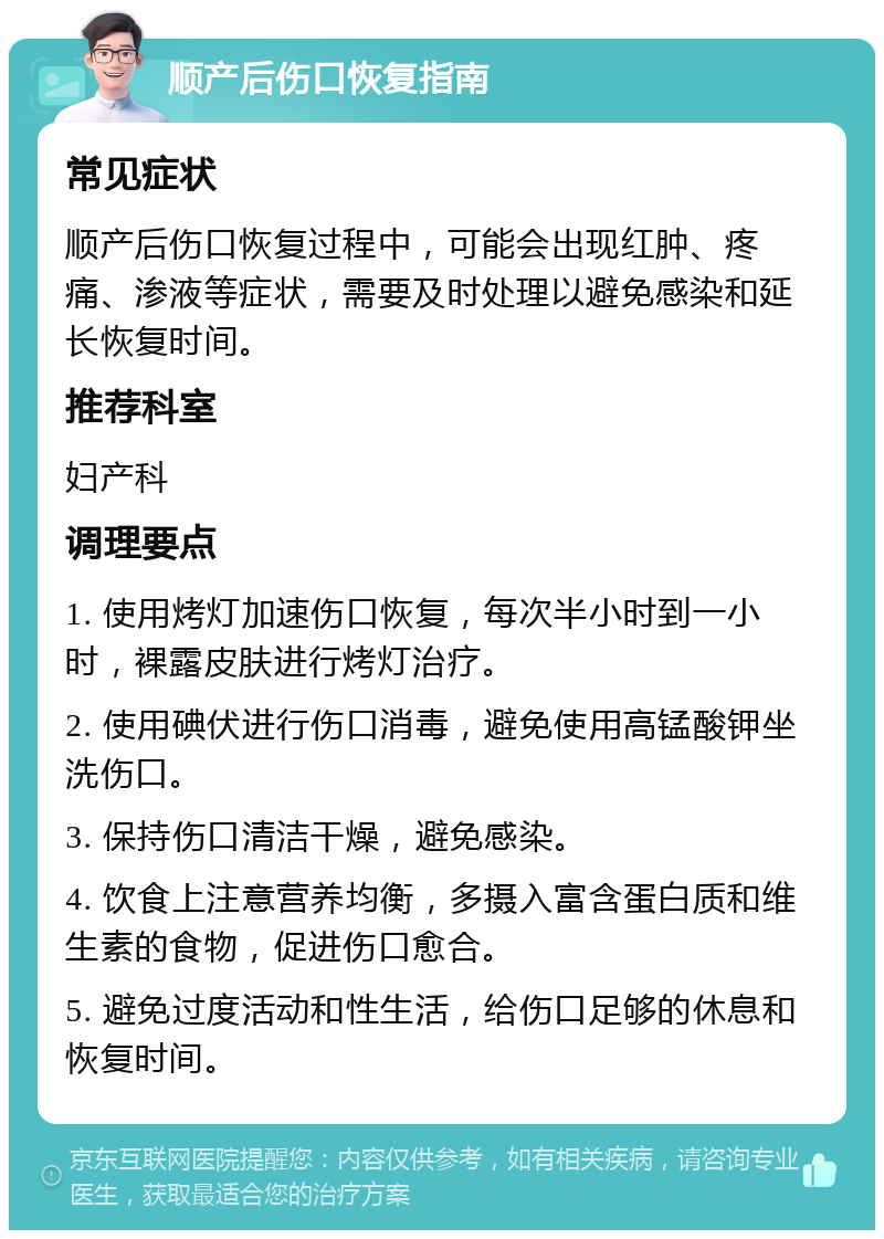 顺产后伤口恢复指南 常见症状 顺产后伤口恢复过程中，可能会出现红肿、疼痛、渗液等症状，需要及时处理以避免感染和延长恢复时间。 推荐科室 妇产科 调理要点 1. 使用烤灯加速伤口恢复，每次半小时到一小时，裸露皮肤进行烤灯治疗。 2. 使用碘伏进行伤口消毒，避免使用高锰酸钾坐洗伤口。 3. 保持伤口清洁干燥，避免感染。 4. 饮食上注意营养均衡，多摄入富含蛋白质和维生素的食物，促进伤口愈合。 5. 避免过度活动和性生活，给伤口足够的休息和恢复时间。