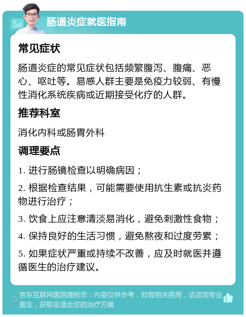 肠道炎症就医指南 常见症状 肠道炎症的常见症状包括频繁腹泻、腹痛、恶心、呕吐等。易感人群主要是免疫力较弱、有慢性消化系统疾病或近期接受化疗的人群。 推荐科室 消化内科或肠胃外科 调理要点 1. 进行肠镜检查以明确病因； 2. 根据检查结果，可能需要使用抗生素或抗炎药物进行治疗； 3. 饮食上应注意清淡易消化，避免刺激性食物； 4. 保持良好的生活习惯，避免熬夜和过度劳累； 5. 如果症状严重或持续不改善，应及时就医并遵循医生的治疗建议。