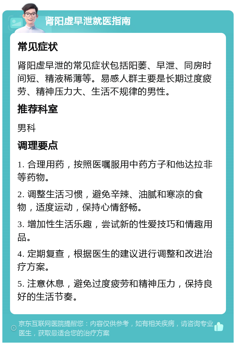 肾阳虚早泄就医指南 常见症状 肾阳虚早泄的常见症状包括阳萎、早泄、同房时间短、精液稀薄等。易感人群主要是长期过度疲劳、精神压力大、生活不规律的男性。 推荐科室 男科 调理要点 1. 合理用药，按照医嘱服用中药方子和他达拉非等药物。 2. 调整生活习惯，避免辛辣、油腻和寒凉的食物，适度运动，保持心情舒畅。 3. 增加性生活乐趣，尝试新的性爱技巧和情趣用品。 4. 定期复查，根据医生的建议进行调整和改进治疗方案。 5. 注意休息，避免过度疲劳和精神压力，保持良好的生活节奏。