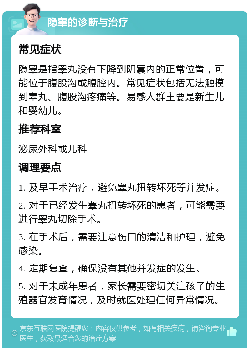 隐睾的诊断与治疗 常见症状 隐睾是指睾丸没有下降到阴囊内的正常位置，可能位于腹股沟或腹腔内。常见症状包括无法触摸到睾丸、腹股沟疼痛等。易感人群主要是新生儿和婴幼儿。 推荐科室 泌尿外科或儿科 调理要点 1. 及早手术治疗，避免睾丸扭转坏死等并发症。 2. 对于已经发生睾丸扭转坏死的患者，可能需要进行睾丸切除手术。 3. 在手术后，需要注意伤口的清洁和护理，避免感染。 4. 定期复查，确保没有其他并发症的发生。 5. 对于未成年患者，家长需要密切关注孩子的生殖器官发育情况，及时就医处理任何异常情况。