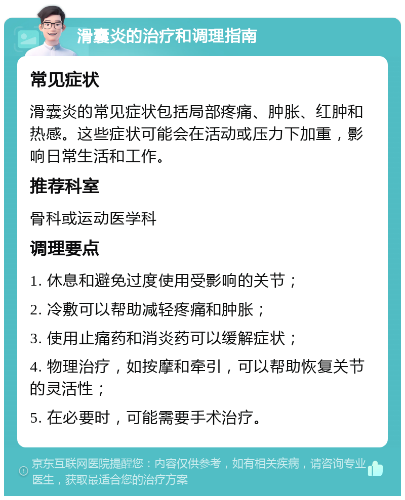 滑囊炎的治疗和调理指南 常见症状 滑囊炎的常见症状包括局部疼痛、肿胀、红肿和热感。这些症状可能会在活动或压力下加重，影响日常生活和工作。 推荐科室 骨科或运动医学科 调理要点 1. 休息和避免过度使用受影响的关节； 2. 冷敷可以帮助减轻疼痛和肿胀； 3. 使用止痛药和消炎药可以缓解症状； 4. 物理治疗，如按摩和牵引，可以帮助恢复关节的灵活性； 5. 在必要时，可能需要手术治疗。