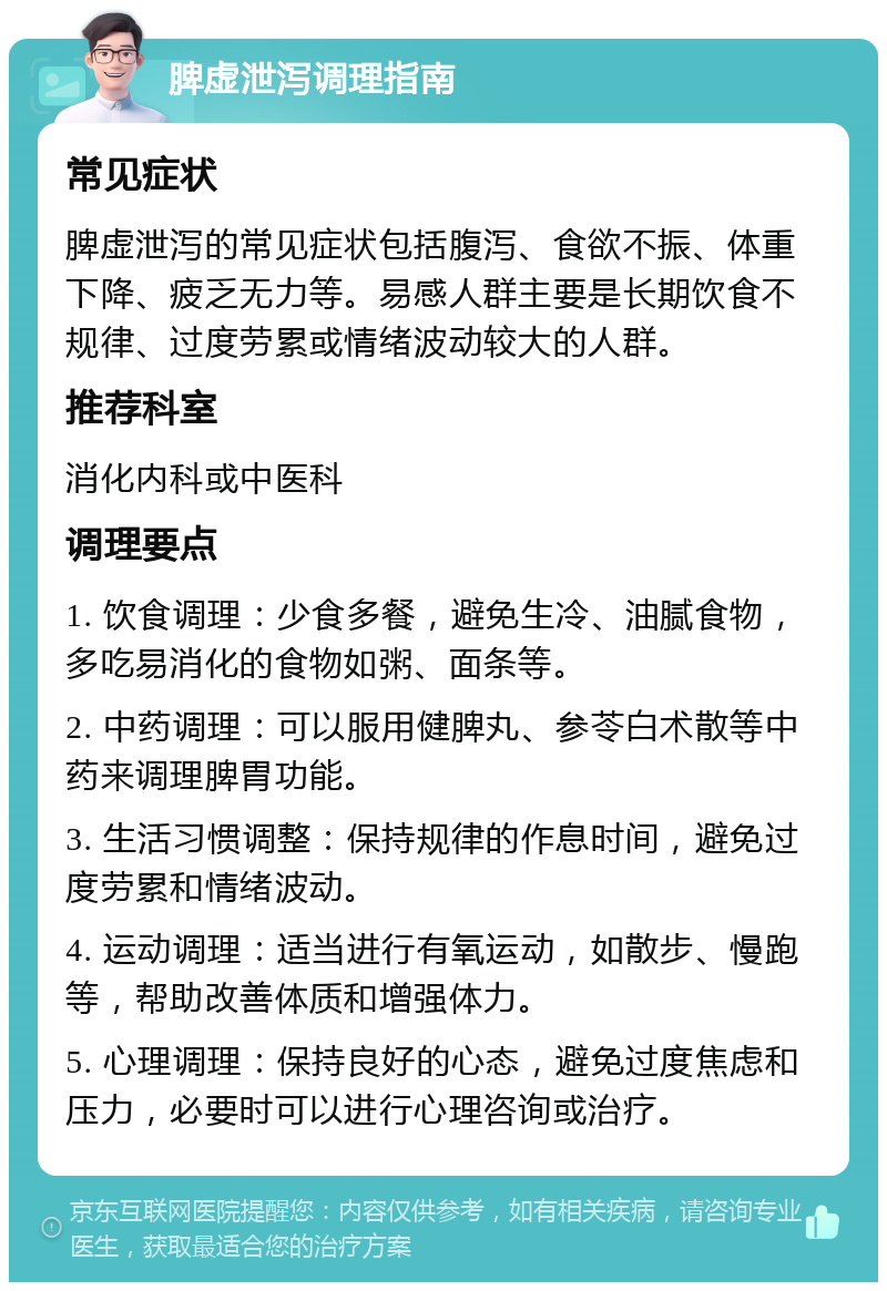 脾虚泄泻调理指南 常见症状 脾虚泄泻的常见症状包括腹泻、食欲不振、体重下降、疲乏无力等。易感人群主要是长期饮食不规律、过度劳累或情绪波动较大的人群。 推荐科室 消化内科或中医科 调理要点 1. 饮食调理：少食多餐，避免生冷、油腻食物，多吃易消化的食物如粥、面条等。 2. 中药调理：可以服用健脾丸、参苓白术散等中药来调理脾胃功能。 3. 生活习惯调整：保持规律的作息时间，避免过度劳累和情绪波动。 4. 运动调理：适当进行有氧运动，如散步、慢跑等，帮助改善体质和增强体力。 5. 心理调理：保持良好的心态，避免过度焦虑和压力，必要时可以进行心理咨询或治疗。