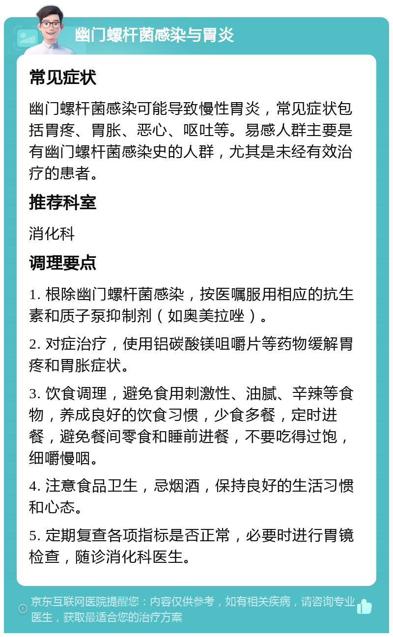 幽门螺杆菌感染与胃炎 常见症状 幽门螺杆菌感染可能导致慢性胃炎，常见症状包括胃疼、胃胀、恶心、呕吐等。易感人群主要是有幽门螺杆菌感染史的人群，尤其是未经有效治疗的患者。 推荐科室 消化科 调理要点 1. 根除幽门螺杆菌感染，按医嘱服用相应的抗生素和质子泵抑制剂（如奥美拉唑）。 2. 对症治疗，使用铝碳酸镁咀嚼片等药物缓解胃疼和胃胀症状。 3. 饮食调理，避免食用刺激性、油腻、辛辣等食物，养成良好的饮食习惯，少食多餐，定时进餐，避免餐间零食和睡前进餐，不要吃得过饱，细嚼慢咽。 4. 注意食品卫生，忌烟酒，保持良好的生活习惯和心态。 5. 定期复查各项指标是否正常，必要时进行胃镜检查，随诊消化科医生。