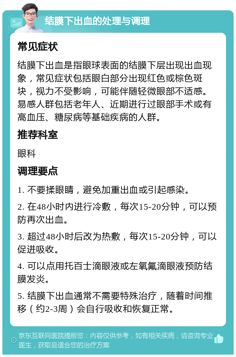 结膜下出血的处理与调理 常见症状 结膜下出血是指眼球表面的结膜下层出现出血现象，常见症状包括眼白部分出现红色或棕色斑块，视力不受影响，可能伴随轻微眼部不适感。易感人群包括老年人、近期进行过眼部手术或有高血压、糖尿病等基础疾病的人群。 推荐科室 眼科 调理要点 1. 不要揉眼睛，避免加重出血或引起感染。 2. 在48小时内进行冷敷，每次15-20分钟，可以预防再次出血。 3. 超过48小时后改为热敷，每次15-20分钟，可以促进吸收。 4. 可以点用托百士滴眼液或左氧氟滴眼液预防结膜发炎。 5. 结膜下出血通常不需要特殊治疗，随着时间推移（约2-3周）会自行吸收和恢复正常。