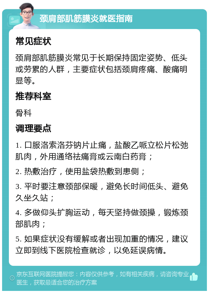 颈肩部肌筋膜炎就医指南 常见症状 颈肩部肌筋膜炎常见于长期保持固定姿势、低头或劳累的人群，主要症状包括颈肩疼痛、酸痛明显等。 推荐科室 骨科 调理要点 1. 口服洛索洛芬钠片止痛，盐酸乙哌立松片松弛肌肉，外用通络祛痛膏或云南白药膏； 2. 热敷治疗，使用盐袋热敷到患侧； 3. 平时要注意颈部保暖，避免长时间低头、避免久坐久站； 4. 多做仰头扩胸运动，每天坚持做颈操，锻炼颈部肌肉； 5. 如果症状没有缓解或者出现加重的情况，建议立即到线下医院检查就诊，以免延误病情。