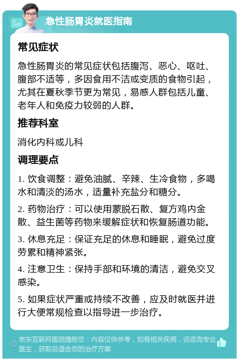 急性肠胃炎就医指南 常见症状 急性肠胃炎的常见症状包括腹泻、恶心、呕吐、腹部不适等，多因食用不洁或变质的食物引起，尤其在夏秋季节更为常见，易感人群包括儿童、老年人和免疫力较弱的人群。 推荐科室 消化内科或儿科 调理要点 1. 饮食调整：避免油腻、辛辣、生冷食物，多喝水和清淡的汤水，适量补充盐分和糖分。 2. 药物治疗：可以使用蒙脱石散、复方鸡内金散、益生菌等药物来缓解症状和恢复肠道功能。 3. 休息充足：保证充足的休息和睡眠，避免过度劳累和精神紧张。 4. 注意卫生：保持手部和环境的清洁，避免交叉感染。 5. 如果症状严重或持续不改善，应及时就医并进行大便常规检查以指导进一步治疗。