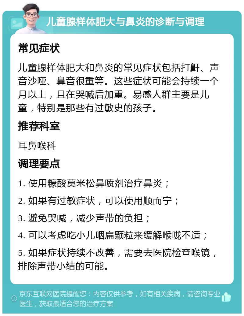 儿童腺样体肥大与鼻炎的诊断与调理 常见症状 儿童腺样体肥大和鼻炎的常见症状包括打鼾、声音沙哑、鼻音很重等。这些症状可能会持续一个月以上，且在哭喊后加重。易感人群主要是儿童，特别是那些有过敏史的孩子。 推荐科室 耳鼻喉科 调理要点 1. 使用糠酸莫米松鼻喷剂治疗鼻炎； 2. 如果有过敏症状，可以使用顺而宁； 3. 避免哭喊，减少声带的负担； 4. 可以考虑吃小儿咽扁颗粒来缓解喉咙不适； 5. 如果症状持续不改善，需要去医院检查喉镜，排除声带小结的可能。