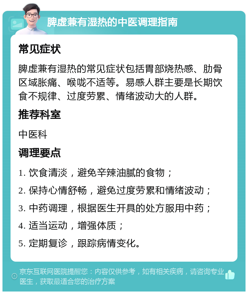 脾虚兼有湿热的中医调理指南 常见症状 脾虚兼有湿热的常见症状包括胃部烧热感、肋骨区域胀痛、喉咙不适等。易感人群主要是长期饮食不规律、过度劳累、情绪波动大的人群。 推荐科室 中医科 调理要点 1. 饮食清淡，避免辛辣油腻的食物； 2. 保持心情舒畅，避免过度劳累和情绪波动； 3. 中药调理，根据医生开具的处方服用中药； 4. 适当运动，增强体质； 5. 定期复诊，跟踪病情变化。