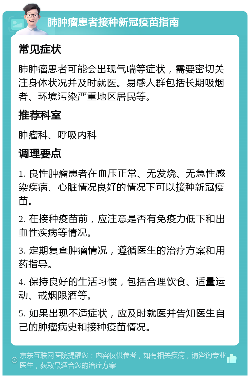 肺肿瘤患者接种新冠疫苗指南 常见症状 肺肿瘤患者可能会出现气喘等症状，需要密切关注身体状况并及时就医。易感人群包括长期吸烟者、环境污染严重地区居民等。 推荐科室 肿瘤科、呼吸内科 调理要点 1. 良性肿瘤患者在血压正常、无发烧、无急性感染疾病、心脏情况良好的情况下可以接种新冠疫苗。 2. 在接种疫苗前，应注意是否有免疫力低下和出血性疾病等情况。 3. 定期复查肿瘤情况，遵循医生的治疗方案和用药指导。 4. 保持良好的生活习惯，包括合理饮食、适量运动、戒烟限酒等。 5. 如果出现不适症状，应及时就医并告知医生自己的肿瘤病史和接种疫苗情况。