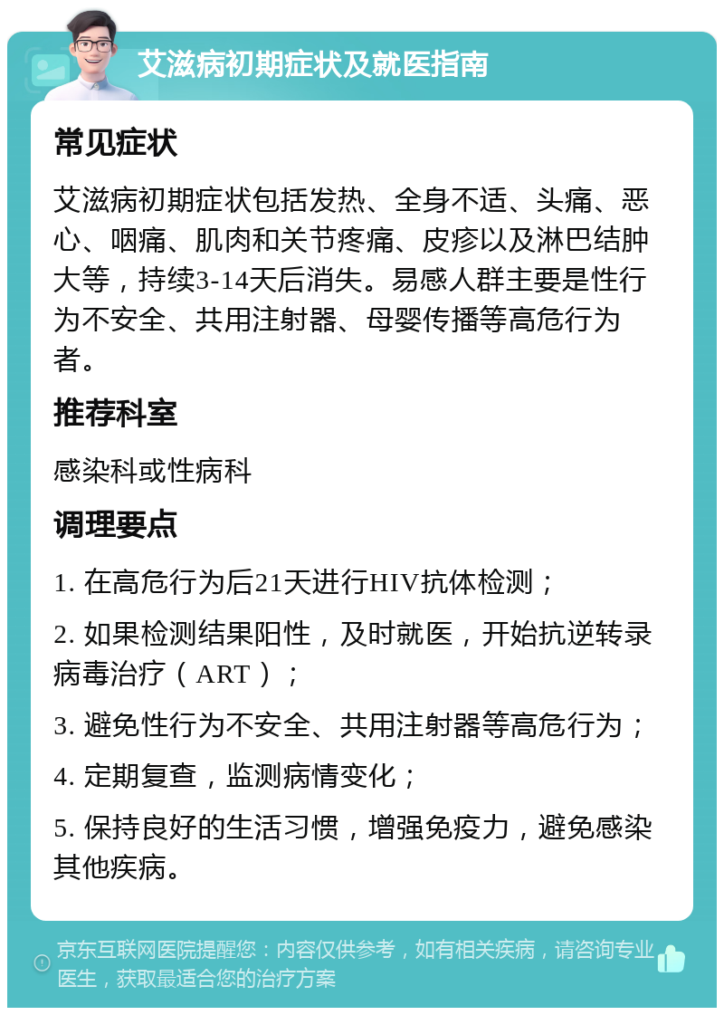 艾滋病初期症状及就医指南 常见症状 艾滋病初期症状包括发热、全身不适、头痛、恶心、咽痛、肌肉和关节疼痛、皮疹以及淋巴结肿大等，持续3-14天后消失。易感人群主要是性行为不安全、共用注射器、母婴传播等高危行为者。 推荐科室 感染科或性病科 调理要点 1. 在高危行为后21天进行HIV抗体检测； 2. 如果检测结果阳性，及时就医，开始抗逆转录病毒治疗（ART）； 3. 避免性行为不安全、共用注射器等高危行为； 4. 定期复查，监测病情变化； 5. 保持良好的生活习惯，增强免疫力，避免感染其他疾病。