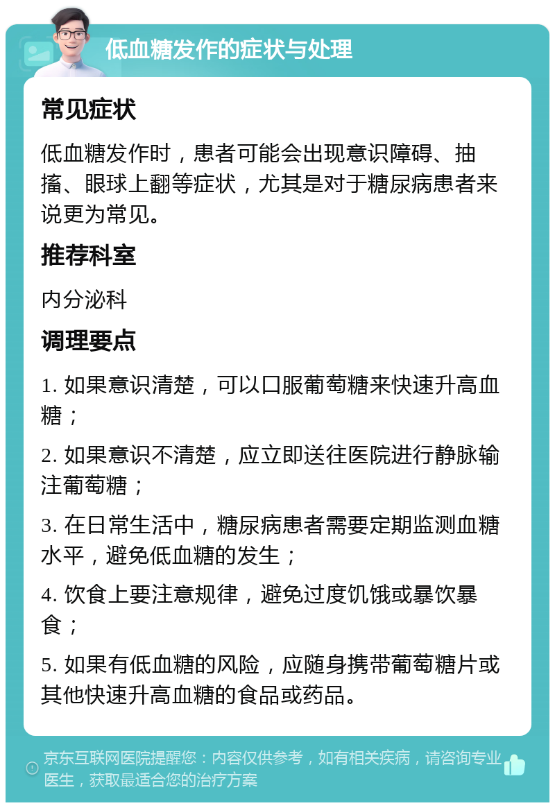 低血糖发作的症状与处理 常见症状 低血糖发作时，患者可能会出现意识障碍、抽搐、眼球上翻等症状，尤其是对于糖尿病患者来说更为常见。 推荐科室 内分泌科 调理要点 1. 如果意识清楚，可以口服葡萄糖来快速升高血糖； 2. 如果意识不清楚，应立即送往医院进行静脉输注葡萄糖； 3. 在日常生活中，糖尿病患者需要定期监测血糖水平，避免低血糖的发生； 4. 饮食上要注意规律，避免过度饥饿或暴饮暴食； 5. 如果有低血糖的风险，应随身携带葡萄糖片或其他快速升高血糖的食品或药品。