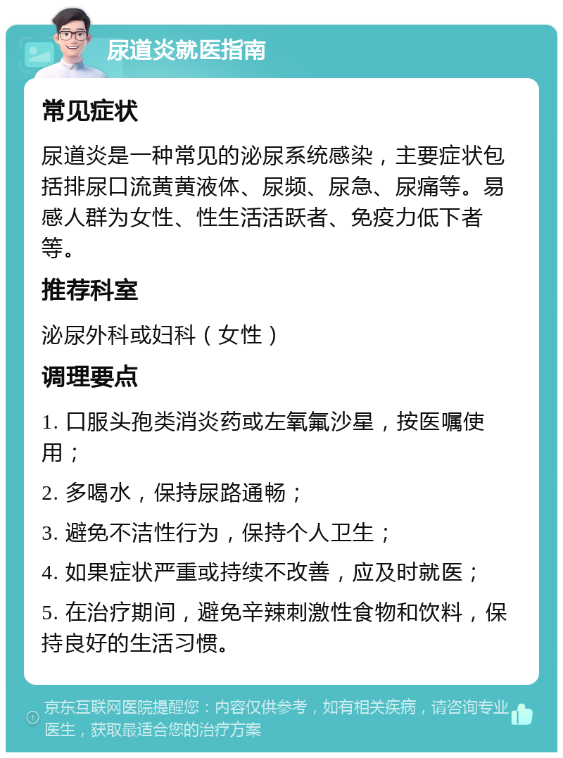 尿道炎就医指南 常见症状 尿道炎是一种常见的泌尿系统感染，主要症状包括排尿口流黄黄液体、尿频、尿急、尿痛等。易感人群为女性、性生活活跃者、免疫力低下者等。 推荐科室 泌尿外科或妇科（女性） 调理要点 1. 口服头孢类消炎药或左氧氟沙星，按医嘱使用； 2. 多喝水，保持尿路通畅； 3. 避免不洁性行为，保持个人卫生； 4. 如果症状严重或持续不改善，应及时就医； 5. 在治疗期间，避免辛辣刺激性食物和饮料，保持良好的生活习惯。