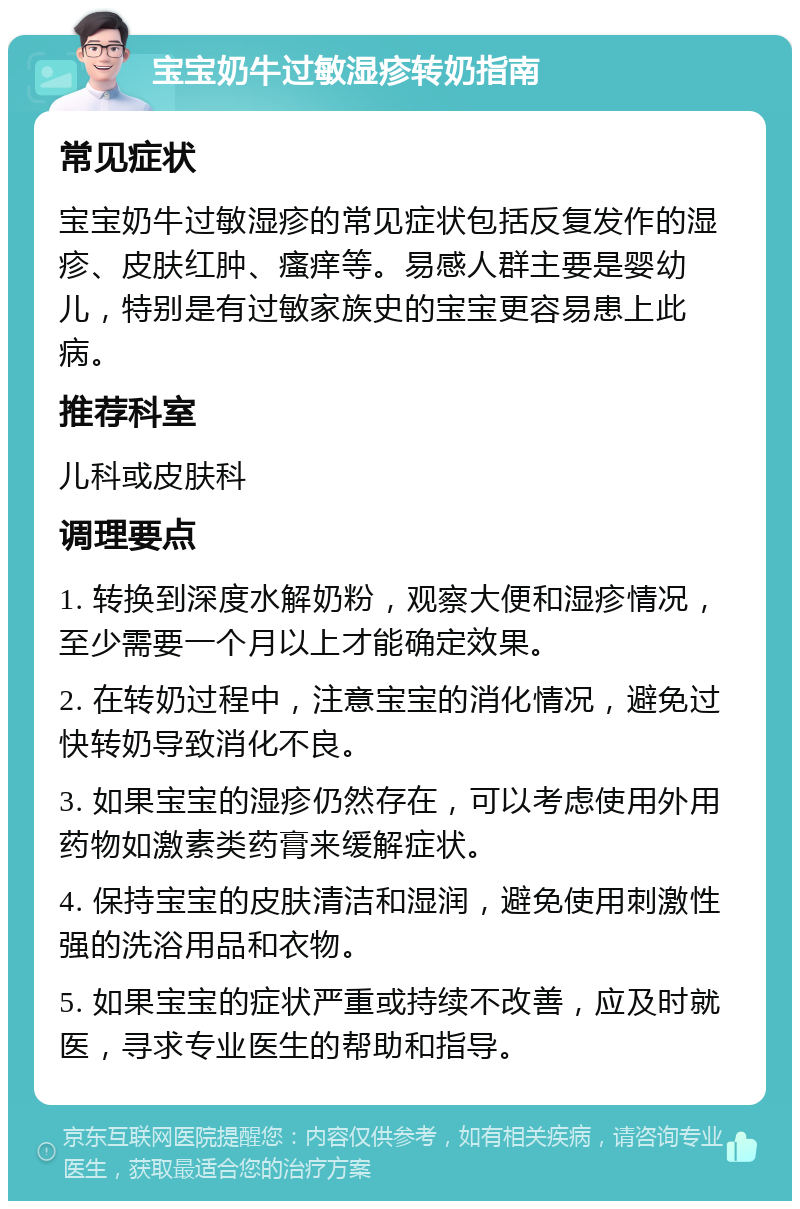 宝宝奶牛过敏湿疹转奶指南 常见症状 宝宝奶牛过敏湿疹的常见症状包括反复发作的湿疹、皮肤红肿、瘙痒等。易感人群主要是婴幼儿，特别是有过敏家族史的宝宝更容易患上此病。 推荐科室 儿科或皮肤科 调理要点 1. 转换到深度水解奶粉，观察大便和湿疹情况，至少需要一个月以上才能确定效果。 2. 在转奶过程中，注意宝宝的消化情况，避免过快转奶导致消化不良。 3. 如果宝宝的湿疹仍然存在，可以考虑使用外用药物如激素类药膏来缓解症状。 4. 保持宝宝的皮肤清洁和湿润，避免使用刺激性强的洗浴用品和衣物。 5. 如果宝宝的症状严重或持续不改善，应及时就医，寻求专业医生的帮助和指导。