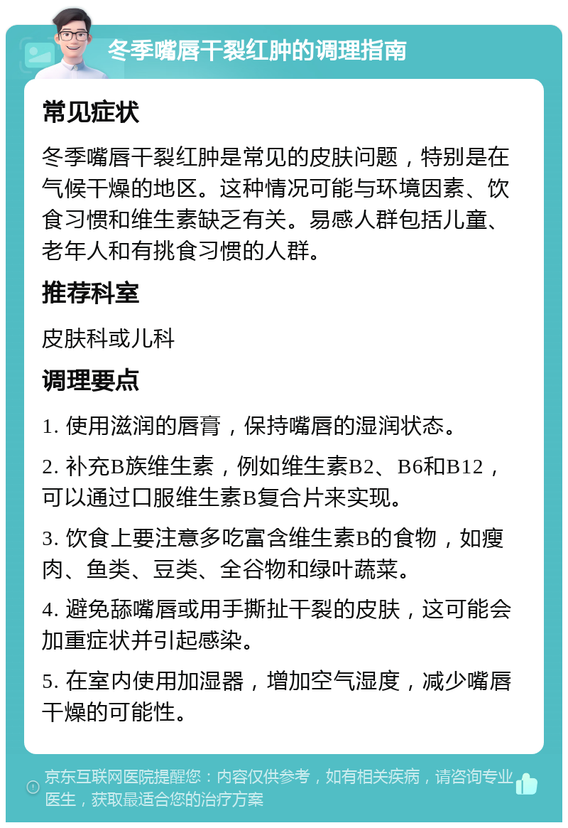 冬季嘴唇干裂红肿的调理指南 常见症状 冬季嘴唇干裂红肿是常见的皮肤问题，特别是在气候干燥的地区。这种情况可能与环境因素、饮食习惯和维生素缺乏有关。易感人群包括儿童、老年人和有挑食习惯的人群。 推荐科室 皮肤科或儿科 调理要点 1. 使用滋润的唇膏，保持嘴唇的湿润状态。 2. 补充B族维生素，例如维生素B2、B6和B12，可以通过口服维生素B复合片来实现。 3. 饮食上要注意多吃富含维生素B的食物，如瘦肉、鱼类、豆类、全谷物和绿叶蔬菜。 4. 避免舔嘴唇或用手撕扯干裂的皮肤，这可能会加重症状并引起感染。 5. 在室内使用加湿器，增加空气湿度，减少嘴唇干燥的可能性。