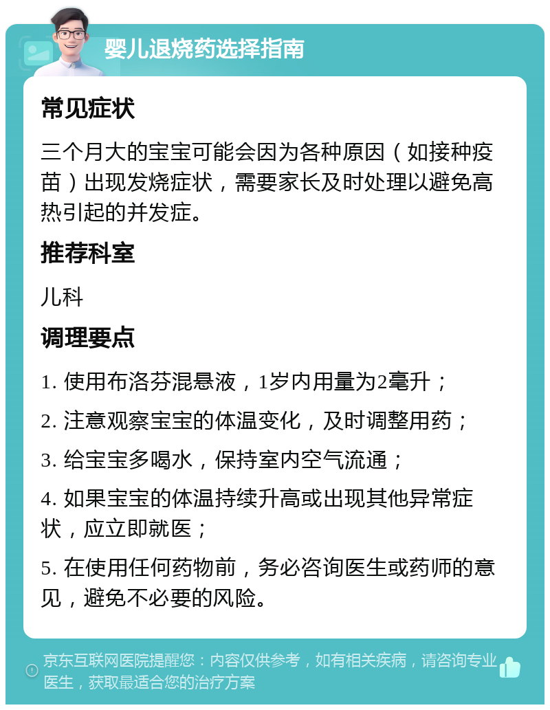 婴儿退烧药选择指南 常见症状 三个月大的宝宝可能会因为各种原因（如接种疫苗）出现发烧症状，需要家长及时处理以避免高热引起的并发症。 推荐科室 儿科 调理要点 1. 使用布洛芬混悬液，1岁内用量为2毫升； 2. 注意观察宝宝的体温变化，及时调整用药； 3. 给宝宝多喝水，保持室内空气流通； 4. 如果宝宝的体温持续升高或出现其他异常症状，应立即就医； 5. 在使用任何药物前，务必咨询医生或药师的意见，避免不必要的风险。