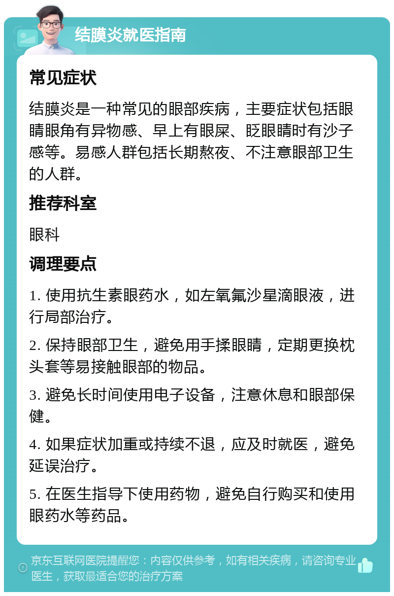 结膜炎就医指南 常见症状 结膜炎是一种常见的眼部疾病，主要症状包括眼睛眼角有异物感、早上有眼屎、眨眼睛时有沙子感等。易感人群包括长期熬夜、不注意眼部卫生的人群。 推荐科室 眼科 调理要点 1. 使用抗生素眼药水，如左氧氟沙星滴眼液，进行局部治疗。 2. 保持眼部卫生，避免用手揉眼睛，定期更换枕头套等易接触眼部的物品。 3. 避免长时间使用电子设备，注意休息和眼部保健。 4. 如果症状加重或持续不退，应及时就医，避免延误治疗。 5. 在医生指导下使用药物，避免自行购买和使用眼药水等药品。