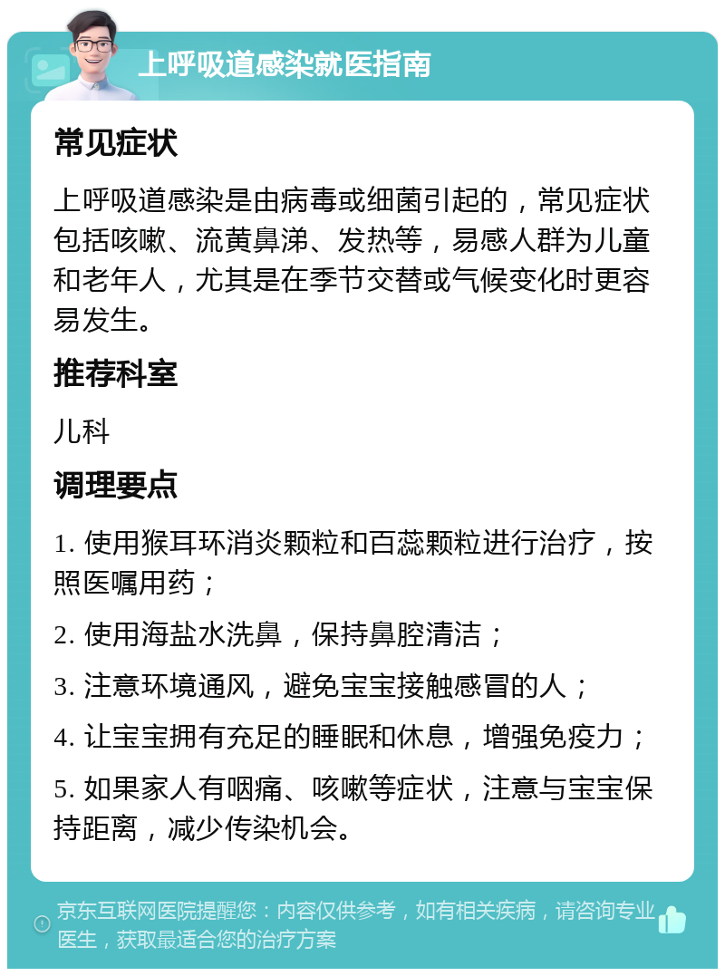 上呼吸道感染就医指南 常见症状 上呼吸道感染是由病毒或细菌引起的，常见症状包括咳嗽、流黄鼻涕、发热等，易感人群为儿童和老年人，尤其是在季节交替或气候变化时更容易发生。 推荐科室 儿科 调理要点 1. 使用猴耳环消炎颗粒和百蕊颗粒进行治疗，按照医嘱用药； 2. 使用海盐水洗鼻，保持鼻腔清洁； 3. 注意环境通风，避免宝宝接触感冒的人； 4. 让宝宝拥有充足的睡眠和休息，增强免疫力； 5. 如果家人有咽痛、咳嗽等症状，注意与宝宝保持距离，减少传染机会。