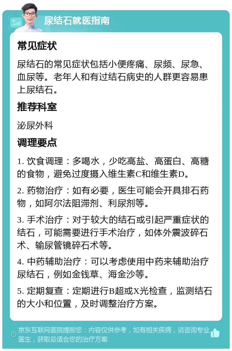 尿结石就医指南 常见症状 尿结石的常见症状包括小便疼痛、尿频、尿急、血尿等。老年人和有过结石病史的人群更容易患上尿结石。 推荐科室 泌尿外科 调理要点 1. 饮食调理：多喝水，少吃高盐、高蛋白、高糖的食物，避免过度摄入维生素C和维生素D。 2. 药物治疗：如有必要，医生可能会开具排石药物，如阿尔法阻滞剂、利尿剂等。 3. 手术治疗：对于较大的结石或引起严重症状的结石，可能需要进行手术治疗，如体外震波碎石术、输尿管镜碎石术等。 4. 中药辅助治疗：可以考虑使用中药来辅助治疗尿结石，例如金钱草、海金沙等。 5. 定期复查：定期进行B超或X光检查，监测结石的大小和位置，及时调整治疗方案。