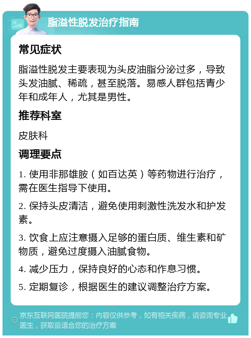 脂溢性脱发治疗指南 常见症状 脂溢性脱发主要表现为头皮油脂分泌过多，导致头发油腻、稀疏，甚至脱落。易感人群包括青少年和成年人，尤其是男性。 推荐科室 皮肤科 调理要点 1. 使用非那雄胺（如百达英）等药物进行治疗，需在医生指导下使用。 2. 保持头皮清洁，避免使用刺激性洗发水和护发素。 3. 饮食上应注意摄入足够的蛋白质、维生素和矿物质，避免过度摄入油腻食物。 4. 减少压力，保持良好的心态和作息习惯。 5. 定期复诊，根据医生的建议调整治疗方案。