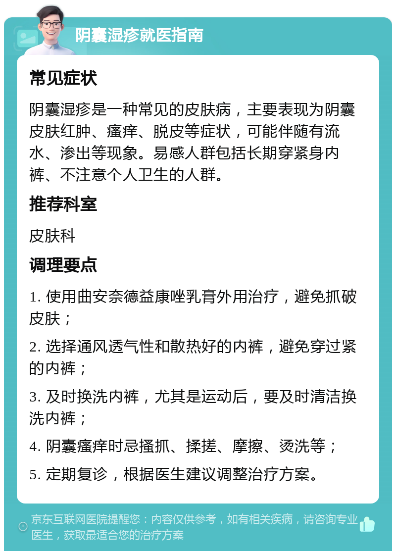 阴囊湿疹就医指南 常见症状 阴囊湿疹是一种常见的皮肤病，主要表现为阴囊皮肤红肿、瘙痒、脱皮等症状，可能伴随有流水、渗出等现象。易感人群包括长期穿紧身内裤、不注意个人卫生的人群。 推荐科室 皮肤科 调理要点 1. 使用曲安奈德益康唑乳膏外用治疗，避免抓破皮肤； 2. 选择通风透气性和散热好的内裤，避免穿过紧的内裤； 3. 及时换洗内裤，尤其是运动后，要及时清洁换洗内裤； 4. 阴囊瘙痒时忌搔抓、揉搓、摩擦、烫洗等； 5. 定期复诊，根据医生建议调整治疗方案。