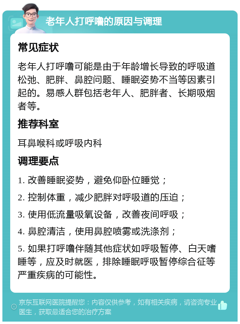 老年人打呼噜的原因与调理 常见症状 老年人打呼噜可能是由于年龄增长导致的呼吸道松弛、肥胖、鼻腔问题、睡眠姿势不当等因素引起的。易感人群包括老年人、肥胖者、长期吸烟者等。 推荐科室 耳鼻喉科或呼吸内科 调理要点 1. 改善睡眠姿势，避免仰卧位睡觉； 2. 控制体重，减少肥胖对呼吸道的压迫； 3. 使用低流量吸氧设备，改善夜间呼吸； 4. 鼻腔清洁，使用鼻腔喷雾或洗涤剂； 5. 如果打呼噜伴随其他症状如呼吸暂停、白天嗜睡等，应及时就医，排除睡眠呼吸暂停综合征等严重疾病的可能性。