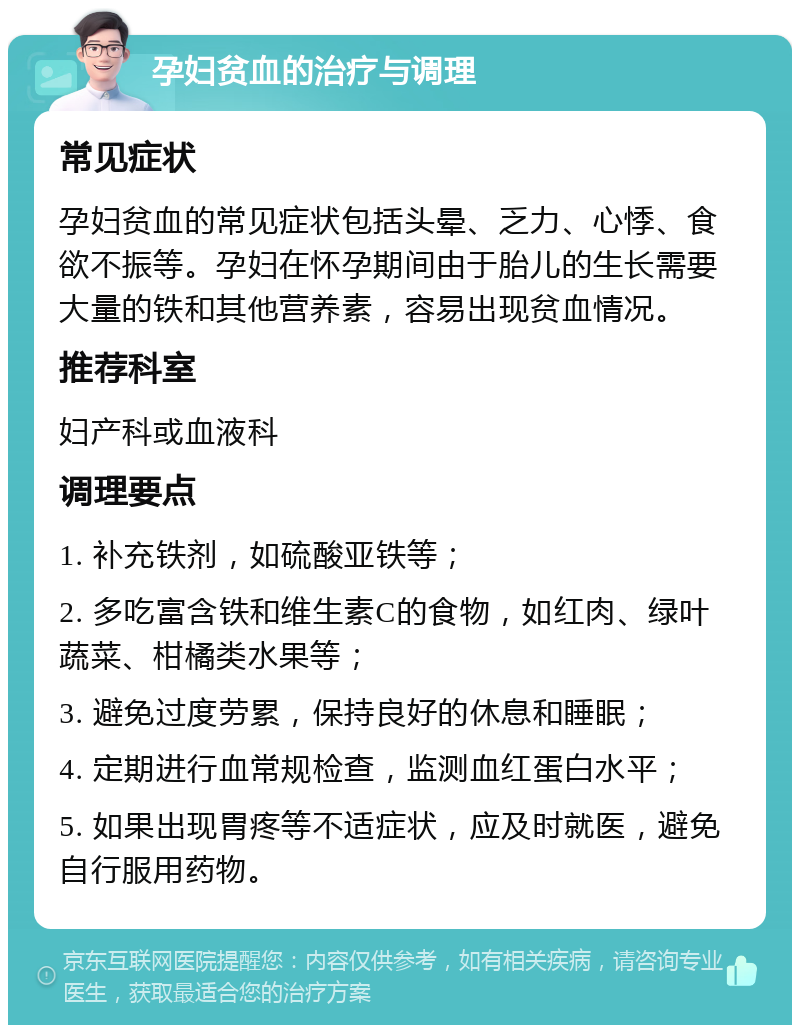 孕妇贫血的治疗与调理 常见症状 孕妇贫血的常见症状包括头晕、乏力、心悸、食欲不振等。孕妇在怀孕期间由于胎儿的生长需要大量的铁和其他营养素，容易出现贫血情况。 推荐科室 妇产科或血液科 调理要点 1. 补充铁剂，如硫酸亚铁等； 2. 多吃富含铁和维生素C的食物，如红肉、绿叶蔬菜、柑橘类水果等； 3. 避免过度劳累，保持良好的休息和睡眠； 4. 定期进行血常规检查，监测血红蛋白水平； 5. 如果出现胃疼等不适症状，应及时就医，避免自行服用药物。