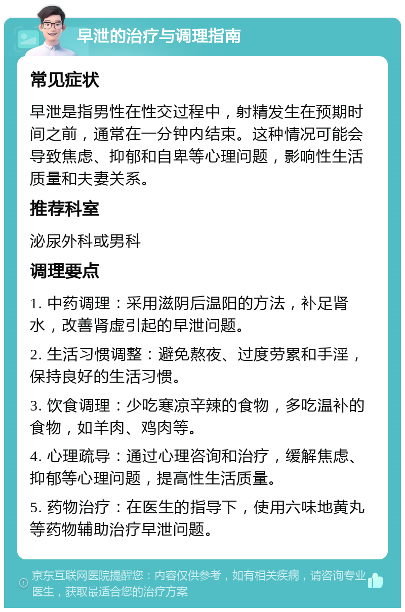 早泄的治疗与调理指南 常见症状 早泄是指男性在性交过程中，射精发生在预期时间之前，通常在一分钟内结束。这种情况可能会导致焦虑、抑郁和自卑等心理问题，影响性生活质量和夫妻关系。 推荐科室 泌尿外科或男科 调理要点 1. 中药调理：采用滋阴后温阳的方法，补足肾水，改善肾虚引起的早泄问题。 2. 生活习惯调整：避免熬夜、过度劳累和手淫，保持良好的生活习惯。 3. 饮食调理：少吃寒凉辛辣的食物，多吃温补的食物，如羊肉、鸡肉等。 4. 心理疏导：通过心理咨询和治疗，缓解焦虑、抑郁等心理问题，提高性生活质量。 5. 药物治疗：在医生的指导下，使用六味地黄丸等药物辅助治疗早泄问题。