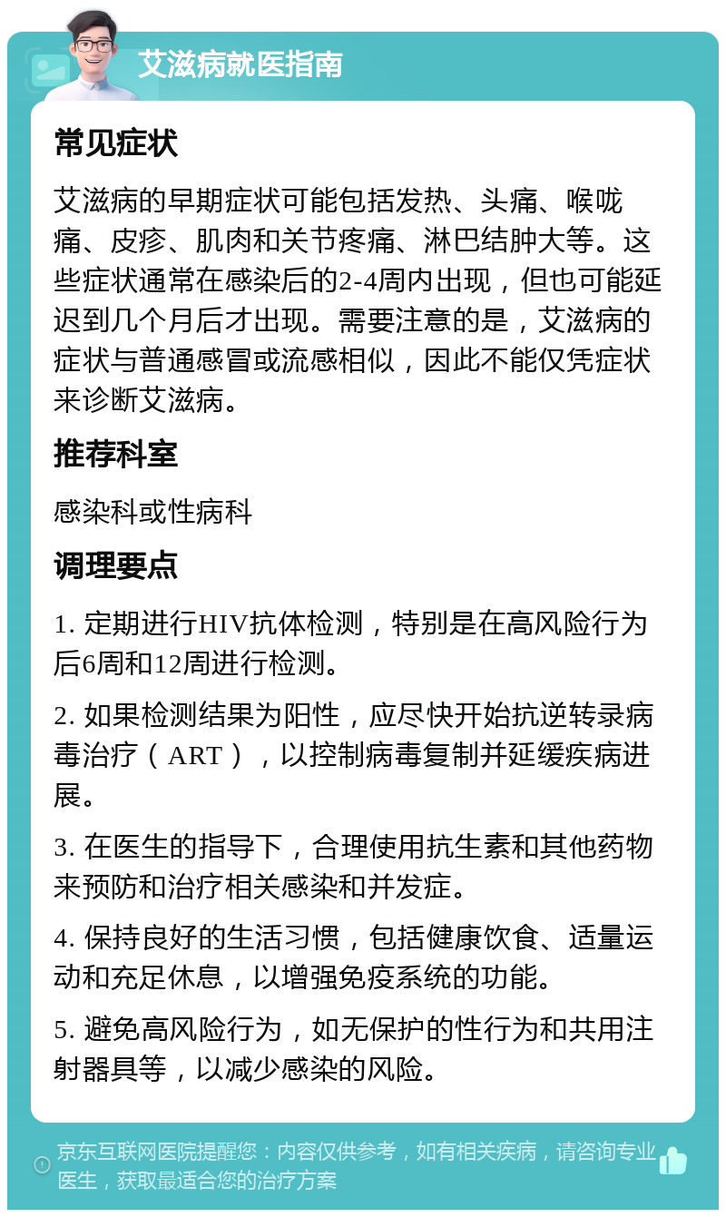 艾滋病就医指南 常见症状 艾滋病的早期症状可能包括发热、头痛、喉咙痛、皮疹、肌肉和关节疼痛、淋巴结肿大等。这些症状通常在感染后的2-4周内出现，但也可能延迟到几个月后才出现。需要注意的是，艾滋病的症状与普通感冒或流感相似，因此不能仅凭症状来诊断艾滋病。 推荐科室 感染科或性病科 调理要点 1. 定期进行HIV抗体检测，特别是在高风险行为后6周和12周进行检测。 2. 如果检测结果为阳性，应尽快开始抗逆转录病毒治疗（ART），以控制病毒复制并延缓疾病进展。 3. 在医生的指导下，合理使用抗生素和其他药物来预防和治疗相关感染和并发症。 4. 保持良好的生活习惯，包括健康饮食、适量运动和充足休息，以增强免疫系统的功能。 5. 避免高风险行为，如无保护的性行为和共用注射器具等，以减少感染的风险。