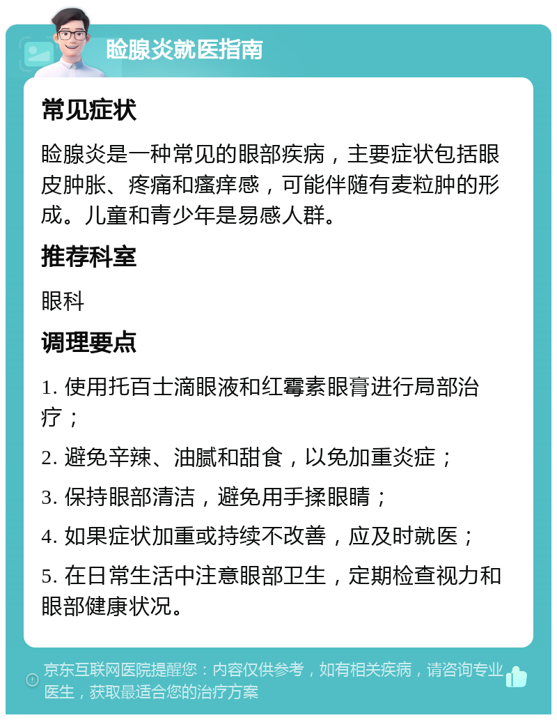 睑腺炎就医指南 常见症状 睑腺炎是一种常见的眼部疾病，主要症状包括眼皮肿胀、疼痛和瘙痒感，可能伴随有麦粒肿的形成。儿童和青少年是易感人群。 推荐科室 眼科 调理要点 1. 使用托百士滴眼液和红霉素眼膏进行局部治疗； 2. 避免辛辣、油腻和甜食，以免加重炎症； 3. 保持眼部清洁，避免用手揉眼睛； 4. 如果症状加重或持续不改善，应及时就医； 5. 在日常生活中注意眼部卫生，定期检查视力和眼部健康状况。